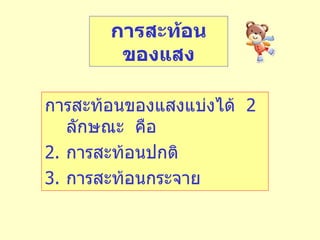 การสะท้อนของแสงแบ่งได้  2  ลักษณะ  คือ การสะท้อนปกติ การสะท้อนกระจาย การสะท้อนของแสง 