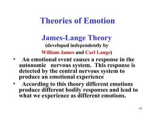 Theories of Emotion James-Lange Theory   (developed independently by  William James  and  Carl Lange )   An emotional event causes a response in the autonomic  nervous system.  This response is detected by the central nervous system to produce an emotional experience  According to this theory different emotions produce different bodily responses and lead to what we experience as different emotions.   