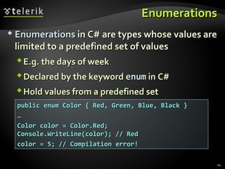 EnumerationsEnumerations
 EnumerationsEnumerations in C# are types whose values arein C# are types whose values are
limited to a predefined set of valueslimited to a predefined set of values
E.g. the days of weekE.g. the days of week
Declared by the keywordDeclared by the keyword enumenum in C#in C#
Hold values from a predefined setHold values from a predefined set
44
public enum Color { Red, Green, Blue, Black }public enum Color { Red, Green, Blue, Black }
……
Color color = Color.Red;Color color = Color.Red;
Console.WriteLine(color); // RedConsole.WriteLine(color); // Red
color = 5; // Compilation error!color = 5; // Compilation error!
 
