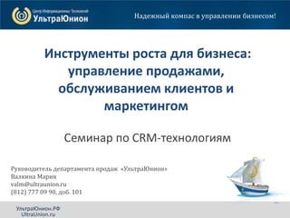 Инструменты роста. CRM для бизнеса
Санкт-Петербург, Отель «Holiday Inn», 18 июля 2013г. 1УльтраЮнион.РФ
Инструменты роста для бизнеса:
управление продажами,
обслуживанием клиентов и
маркетингом
Семинар по CRM-технологиям
Надежный компас в управлении бизнесом!
Руководитель департамента продаж «УльтраЮнион»
Валкина Мария
valm@ultraunion.ru
(812) 777 09 90, доб. 101
УльтраЮнион.РФ
UltraUnion.ru
 