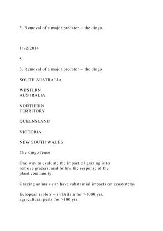 3. Removal of a major predator – the dingo.
11/2/2014
5
3. Removal of a major predator – the dingo
SOUTH AUSTRALIA
WESTERN
AUSTRALIA
NORTHERN
TERRITORY
QUEENSLAND
VICTORIA
NEW SOUTH WALES
The dingo fence
One way to evaluate the impact of grazing is to
remove grazers, and follow the response of the
plant community.
Grazing animals can have substantial impacts on ecosystems
European rabbits – in Britain for >1000 yrs,
agricultural pests for >100 yrs.
 