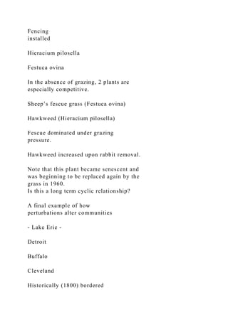 Fencing
installed
Hieracium pilosella
Festuca ovina
In the absence of grazing, 2 plants are
especially competitive.
Sheep’s fescue grass (Festuca ovina)
Hawkweed (Hieracium pilosella)
Fescue dominated under grazing
pressure.
Hawkweed increased upon rabbit removal.
Note that this plant became senescent and
was beginning to be replaced again by the
grass in 1960.
Is this a long term cyclic relationship?
A final example of how
perturbations alter communities
- Lake Erie -
Detroit
Buffalo
Cleveland
Historically (1800) bordered
 