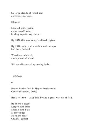 by large stands of forest and
extensive marshes.
Chicago
Limited soil erosion,
clean runoff water,
healthy aquatic vegetation.
By 1870 this was an agricultural region.
By 1910, nearly all marshes and swamps
had been drained.
Woodlands cleared,
swamplands drained.
Silt runoff covered spawning beds.
11/2/2014
6
Photo: Rutherford B. Hayes Presidential
Center (Fremont, Ohio)
Back to 1800 – Lake Erie hosted a great variety of fish.
By shore’s edge:
Largemouth Bass
Smallmouth bass
Muskellunge
Northern pike
Channel catfish
 