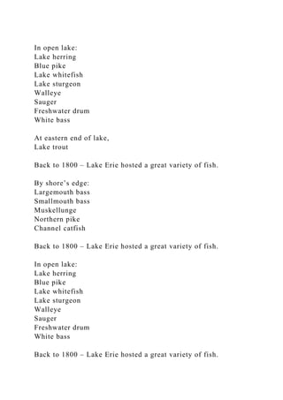 In open lake:
Lake herring
Blue pike
Lake whitefish
Lake sturgeon
Walleye
Sauger
Freshwater drum
White bass
At eastern end of lake,
Lake trout
Back to 1800 – Lake Erie hosted a great variety of fish.
By shore’s edge:
Largemouth bass
Smallmouth bass
Muskellunge
Northern pike
Channel catfish
Back to 1800 – Lake Erie hosted a great variety of fish.
In open lake:
Lake herring
Blue pike
Lake whitefish
Lake sturgeon
Walleye
Sauger
Freshwater drum
White bass
Back to 1800 – Lake Erie hosted a great variety of fish.
 