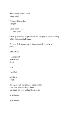 At eastern end of lake,
Lake trout
Today, Blue pike,
Sauger,
Lake trout . . .
. . . are gone
Greatly reduced populations of sturgeon, lake herring,
whitefish, muskellunge
Present fish community dominated by: yellow
perch
white bass
channel cat
freshwater
drum
carp
goldfish
rainbow
smelt
As a general pattern, commercially
valuable species have been
replaced by less valuable species
Introduced
Introduced
 