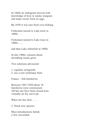 In 1860s an immigrant arrived with
knowledge of how to smoke sturgeon
and make caviar from its eggs.
By 1870 it was rare from over-fishing.
Fishermen turned to Lake trout in
1880s . . .
Fishermen turned to Lake trout in
1880s . . .
and then Lake whitefish in 1890s.
In late 1800s, concern about
dwindling stocks grew.
Two solutions advocated.
1. regulate stringently
2. use a new technique from
France – fish hatcheries
Between 1867-1920 about 18
hatcheries were constructed.
All but one have been closed now;
virtually no fry survived.
When all else fails . . .
3. Stock new species.
Most introductions failed;
a few succeeded.
 