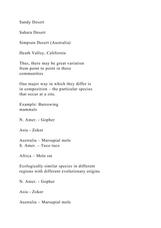 Sandy Desert
Sahara Desert
Simpson Desert (Australia)
Death Valley, California
Thus, there may be great variation
from point to point in these
communities
One major way in which they differ is
in composition – the particular species
that occur at a site.
Example: Burrowing
mammals
N. Amer. - Gopher
Asia - Zokor
Australia – Marsupial mole
S. Amer. – Tuco tuco
Africa – Mole rat
Ecologically similar species in different
regions with different evolutionary origins.
N. Amer. - Gopher
Asia - Zokor
Australia – Marsupial mole
 