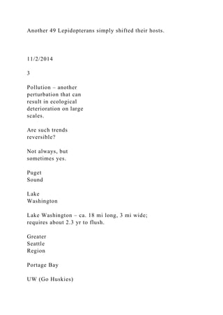 Another 49 Lepidopterans simply shifted their hosts.
11/2/2014
3
Pollution – another
perturbation that can
result in ecological
deterioration on large
scales.
Are such trends
reversible?
Not always, but
sometimes yes.
Puget
Sound
Lake
Washington
Lake Washington – ca. 18 mi long, 3 mi wide;
requires about 2.3 yr to flush.
Greater
Seattle
Region
Portage Bay
UW (Go Huskies)
 
