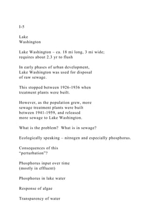 I-5
Lake
Washington
Lake Washington – ca. 18 mi long, 3 mi wide;
requires about 2.3 yr to flush
In early phases of urban development,
Lake Washington was used for disposal
of raw sewage.
This stopped between 1926-1936 when
treatment plants were built.
However, as the population grew, more
sewage treatment plants were built
between 1941-1959, and released
more sewage to Lake Washington.
What is the problem? What is in sewage?
Ecologically speaking – nitrogen and especially phosphorus.
Consequences of this
“perturbation”?
Phosphorus input over time
(mostly in effluent)
Phosphorus in lake water
Response of algae
Transparency of water
 