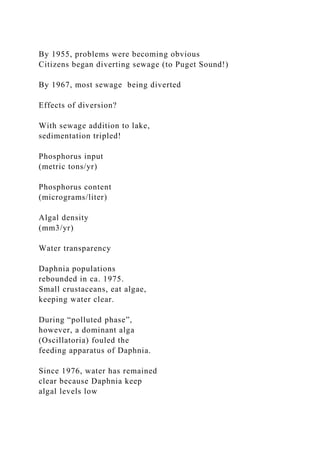 By 1955, problems were becoming obvious
Citizens began diverting sewage (to Puget Sound!)
By 1967, most sewage being diverted
Effects of diversion?
With sewage addition to lake,
sedimentation tripled!
Phosphorus input
(metric tons/yr)
Phosphorus content
(micrograms/liter)
Algal density
(mm3/yr)
Water transparency
Daphnia populations
rebounded in ca. 1975.
Small crustaceans, eat algae,
keeping water clear.
During “polluted phase”,
however, a dominant alga
(Oscillatoria) fouled the
feeding apparatus of Daphnia.
Since 1976, water has remained
clear because Daphnia keep
algal levels low
 