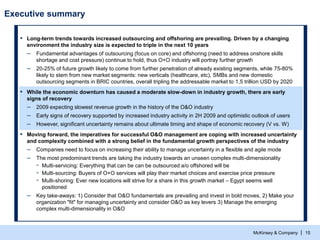 McKinsey & Company | 15
Executive summary
▪ Long-term trends towards increased outsourcing and offshoring are prevailing. Driven by a changing
environment the industry size is expected to triple in the next 10 years
– Fundamental advantages of outsourcing (focus on core) and offshoring (need to address onshore skills
shortage and cost pressure) continue to hold, thus O+O industry will portray further growth
– 20-25% of future growth likely to come from further penetration of already existing segments, while 75-80%
likely to stem from new market segments: new verticals (healthcare, etc), SMBs and new domestic
outsourcing segments in BRIC countries, overall tripling the addressable market to 1,5 trillion USD by 2020
▪ While the economic downturn has caused a moderate slow-down in industry growth, there are early
signs of recovery
– 2009 expecting slowest revenue growth in the history of the O&O industry
– Early signs of recovery supported by increased industry activity in 2H 2009 and optimistic outlook of users
– However, significant uncertainty remains about ultimate timing and shape of economic recovery (V vs. W)
▪ Moving forward, the imperatives for successful O&O management are coping with increased uncertainty
and complexity combined with a strong belief in the fundamental growth perspectives of the industry
– Companies need to focus on increasing their ability to manage uncertainty in a flexible and agile mode
– The most predominant trends are taking the industry towards an unseen complex multi-dimensionality
▫ Multi-servicing: Everything that can be can be outsourced a/o offshored will be
▫ Multi-sourcing: Buyers of O+O services will play their market choices and exercise price pressure
▫ Multi-shoring: Ever new locations will strive for a share in this growth market – Egypt seems well
positioned
– Key take-aways: 1) Consider that O&O fundamentals are prevailing and invest in bold moves, 2) Make your
organization "fit" for managing uncertainty and consider O&O as key levers 3) Manage the emerging
complex multi-dimensionality in O&O
 