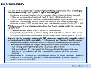 McKinsey & Company | 20
Executive summary
▪ Long-term trends towards increased outsourcing and offshoring are prevailing. Driven by a changing
environment the industry size is expected to triple in the next 10 years
– Fundamental advantages of outsourcing (focus on core) and offshoring (need to address onshore skills
shortage and cost pressure) continue to hold, thus O+O industry will portray further growth
– 20-25% of future growth likely to come from further penetration of already existing segments, while 75-80%
likely to stem from new market segments: new verticals (healthcare, etc), SMBs and new domestic
outsourcing segments in BRIC countries, overall tripling the addressable market to 1,5 trillion USD by 2020
▪ While the economic downturn has caused a moderate slow-down in industry growth, there are early
signs of recovery
– 2009 expecting slowest revenue growth in the history of the O&O industry
– Early signs of recovery supported by increased industry activity in 2H 2009 and optimistic outlook of users
– However, significant uncertainty remains about ultimate timing and shape of economic recovery (V vs. W)
▪ Moving forward, the imperatives for successful O&O management are coping with increased uncertainty
and complexity combined with a strong belief in the fundamental growth perspectives of the industry
– Companies need to focus on increasing their ability to manage uncertainty in a flexible and agile mode
– The most predominant trends are taking the industry towards an unseen complex multi-dimensionality
▫ Multi-servicing: Everything that can be can be outsourced a/o offshored will be
▫ Multi-sourcing: Buyers of O+O services will play their market choices and exercise price pressure
▫ Multi-shoring: Ever new locations will strive for a share in this growth market – Egypt seems well
positioned
– Key take-aways: 1) Consider that O&O fundamentals are prevailing and invest in bold moves, 2) Make your
organization "fit" for managing uncertainty and consider O&O as key levers 3) Manage the emerging
complex multi-dimensionality in O&O
 