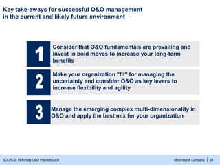 McKinsey & Company | 34
Key take-aways for successful O&O management
in the current and likely future environment
Make your organization "fit" for managing the
uncertainty and consider O&O as key levers to
increase flexibility and agility
Manage the emerging complex multi-dimensionality in
O&O and apply the best mix for your organization
Consider that O&O fundamentals are prevailing and
invest in bold moves to increase your long-term
benefits
SOURCE: McKinsey O&O Practice 2009
 