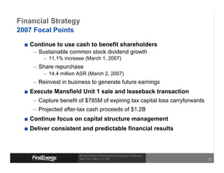 Financial Strategy
2007 Focal Points

   Continue to use cash to benefit shareholders
    – Sustainable common stock dividend growth
        – 11.1% increase (March 1, 2007)
    – Share repurchase
        – 14.4 million ASR (March 2, 2007)
    – Reinvest in business to generate future earnings
   Execute Mansfield Unit 1 sale and leaseback transaction
    – Capture benefit of $785M of expiring tax capital loss carryforwards
    – Projected after-tax cash proceeds of $1.2B
   Continue focus on capital structure management
   Deliver consistent and predictable financial results



                       Morgan Stanley Global Electricity & Energy Conference
                       New York • March 15, 2007
                                                                               13
 