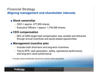 Financial Strategy
Aligning management and shareholder interests

   Stock ownership*
     – CEO = approx. 477,000 shares
     – Executive Officers = approx. 1,754,000 shares
   CEO compensation
     – 80% of 2006 target total compensation was variable and delivered
       through annual incentives and equity-based opportunities
   Management incentive plan
     – Includes both short-term and long-term incentives
     – Tied to EPS, cash generation, safety, operational performance,
       and long-term stock performance
  * Includes shares beneficially owned and common stock equivalents




                              Morgan Stanley Global Electricity & Energy Conference
                              New York • March 15, 2007
                                                                                      15
 