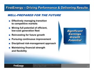 FirstEnergy – Driving Performance & Delivering Results

WELL-PREPARED FOR THE FUTURE
   Effectively managing transition
   to competitive markets
   Mining full potential of efficient,
                                                                                Significant
   low-cost generation fleet
                                                                                 Earnings
   Reinvesting for future growth
                                                                                  Growth
                                                                                 Potential
   Pursuing continuous improvement
   Disciplined risk-management approach
   Maintaining financial strength
   and flexibility




                        Morgan Stanley Global Electricity & Energy Conference
                        New York • March 15, 2007
                                                                                              17
 