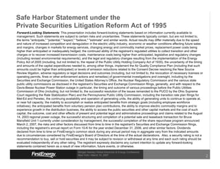 Safe Harbor Statement under the
Private Securities Litigation Reform Act of 1995
Forward-Looking Statements: This presentation includes forward-looking statements based on information currently available to
management. Such statements are subject to certain risks and uncertainties. These statements typically contain, but are not limited to,
the terms quot;anticipate,quot; quot;potential,quot; quot;expect,quot; quot;believe,quot; quot;estimatequot; and similar words. Actual results may differ materially due to the speed
and nature of increased competition and deregulation in the electric utility industry, economic or weather conditions affecting future sales
and margins, changes in markets for energy services, changing energy and commodity market prices, replacement power costs being
higher than anticipated or inadequately hedged, the continued ability of the registrant’s regulated utilities to collect transition and other
charges or to recover increased transmission costs, maintenance costs being higher than anticipated, legislative and regulatory changes
(including revised environmental requirements), and the legal and regulatory changes resulting from the implementation of the Energy
Policy Act of 2005 (including, but not limited to, the repeal of the Public Utility Holding Company Act of 1935), the uncertainty of the timing
and amounts of the capital expenditures needed to, among other things, implement the Air Quality Compliance Plan (including that such
amounts could be higher than anticipated) or levels of emission reductions related to the Consent Decree resolving the New Source
Review litigation, adverse regulatory or legal decisions and outcomes (including, but not limited to, the revocation of necessary licenses or
operating permits, fines or other enforcement actions and remedies) of governmental investigations and oversight, including by the
Securities and Exchange Commission, the United States Attorney’s Office, the Nuclear Regulatory Commission and the various state
public utility commissions as disclosed in the registrant’s Securities and Exchange Commission filings, generally, and with respect to the
Davis-Besse Nuclear Power Station outage in particular, the timing and outcome of various proceedings before the Public Utilities
Commission of Ohio (including, but not limited to, the successful resolution of the issues remanded to the PUCO by the Ohio Supreme
Court regarding the Rate Stabilization Plan) and the Pennsylvania Public Utility Commission, including the transition rate plan filings for
Met-Ed and Penelec, the continuing availability and operation of generating units, the ability of generating units to continue to operate at,
or near full capacity, the inability to accomplish or realize anticipated benefits from strategic goals (including employee workforce
initiatives), the anticipated benefits from voluntary pension plan contributions, the ability to improve electric commodity margins and to
experience growth in the distribution business, the ability to access the public securities and other capital markets and the cost of such
capital, the outcome, cost and other effects of present and potential legal and administrative proceedings and claims related to the August
14, 2003 regional power outage, the successful structuring and completion of a potential sale and leaseback transaction for Bruce
Mansfield Unit 1 currently under consideration by management, the successful completion of the share repurchase program announced
March 2, 2007, the risks and other factors discussed from time to time in the registrant’s Securities and Exchange Commission filings,
including the registrant’s annual report on Form 10-K for the year ended December 31, 2006, and other similar factors. Dividends
declared from time to time on FirstEnergy's common stock during any annual period may in aggregate vary from the indicated amounts
due to circumstances considered by FirstEnergy's Board of Directors at the time of the actual declarations. Also, a security rating is not a
recommendation to buy, sell or hold securities and it may be subject to revision or withdrawal at any time and each such rating should be
evaluated independently of any other rating. The registrant expressly disclaims any current intention to update any forward-looking
statements contained herein as a result of new information, future events, or otherwise.
                                               Morgan Stanley Global Electricity & Energy Conference
                                               New York • March 15, 2007
                                                                                                                                                  2
 