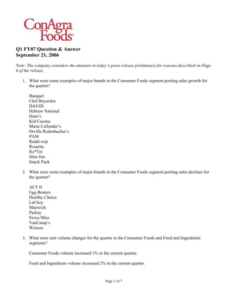 Q1 FY07 Question & Answer
September 21, 2006
Note: The company considers the amounts in today’s press release preliminary for reasons described on Page
6 of the release.

   1. What were some examples of major brands in the Consumer Foods segment posting sales growth for
      the quarter?

       Banquet
       Chef Boyardee
       DAVID
       Hebrew National
       Hunt’s
       Kid Cuisine
       Marie Callender’s
       Orville Redenbacher’s
       PAM
       Reddi-wip
       Rosarita
       Ro*Tel
       Slim Jim
       Snack Pack

   2. What were some examples of major brands in the Consumer Foods segment posting sales declines for
      the quarter?

       ACT II
       Egg Beaters
       Healthy Choice
       LaChoy
       Manwich
       Parkay
       Swiss Miss
       VanCamp’s
       Wesson

   3. What were unit volume changes for the quarter in the Consumer Foods and Food and Ingredients
      segments?

       Consumer Foods volume increased 1% in the current quarter.

       Food and Ingredients volume increased 2% in the current quarter.


                                                 Page 1 of 7
 