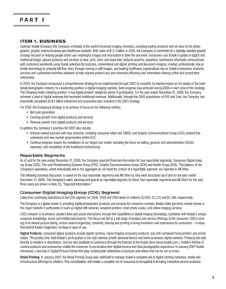 Part i


ItEM 1. BUSINESS
Eastman Kodak Company (the Company or Kodak) is the world’s foremost imaging innovator, providing leading products and services to the photo-
graphic, graphic communications and healthcare markets. With sales of $13.3 billion in 2006, the Company is committed to a digitally oriented growth
strategy focused on helping people better use meaningful images and information in their life and work. Consumers use Kodak’s system of digital and
traditional image capture products and services to take, print, store and share their pictures anytime, anywhere; businesses effectively communicate
with customers worldwide using Kodak solutions for prepress, conventional and digital printing and document imaging; creative professionals rely on
Kodak technology to uniquely tell their story through moving or still images; and leading healthcare organizations rely on Kodak’s innovative products,
services and customized workflow solutions to help improve patient care and maximize efficiency and information sharing within and across their
enterprises.
In 2003, the Company announced a comprehensive strategy to be implemented through 2007 to complete its transformation as the leader of the tradi-
tional photographic industry to a leadership position in digital imaging markets. Solid progress was achieved during 2006 in each area of this strategy.
The Company holds a leading position in key digital product categories where it participates. For the year ended December 31, 2006, the Company
achieved a level of digital revenues that exceeded traditional revenues. Additionally, through the 2005 acquisitions of KPG and Creo, the Company has
essentially completed its $3 billion investment and acquisition plan included in the 2003 strategy.
For 2007, the Company’s strategy is to continue to focus on the following metrics:
     • Net cash generation
     • Earnings growth from digital products and services
     • Revenue growth from digital products and services
In addition the Company’s priorities for 2007 also include:
     • Achieve market success with new products, including consumer inkjet and CMOS, and Graphic Communications Group (GCG) product line
         extensions and new market opportunities within GCG
     • Continue progress toward the installation of our target cost model, including the focus on selling, general, and administrative (SGA)
         expenses, and completion of the traditional restructuring

Reportable Segments
As of and for the year ended December 31, 2006, the Company reported financial information for four reportable segments: Consumer Digital Imag-
ing Group (CDG), Film and Photofinishing Systems Group (FPG), Graphic Communications Group (GCG) and Health Group (KHG). The balance of the
Company’s operations, which individually and in the aggregate do not meet the criteria of a reportable segment, are reported in All Other.
The following business discussion is based on the four reportable segments and All Other as they were structured as of and for the year ended
December 31, 2006. The Company’s sales, earnings and assets by reportable segment for these four reportable segments and All Other for the past
three years are shown in Note 23, “Segment Information.”

Consumer Digital Imaging Group (CDG) Segment
Sales from continuing operations of the CDG segment for 2006, 2005 and 2004 were (in millions) $2,920, $3,215 and $2,366, respectively.
The Company is a global leader in providing digital photography products and services for consumer markets. Kodak holds top three market shares in
the major markets it participates in such as digital still cameras, snapshot printers, retail photo kiosks, and online imaging services.
CDG’s mission is to enhance people’s lives and social interactions through the capabilities of digital imaging technology, combined with Kodak’s unique
consumer knowledge, brand and intellectual property. This focus has led to a full range of product and service offerings to the consumer. CDG’s strat-
egy is to extend picture taking, picture search/organizing, creativity, sharing and printing to bring innovative new experiences to consumers – in ways
that extend Kodak’s legendary heritage in ease of use.
Digital	Products:	Consumer digital products include digital cameras, home imaging accessory products, and self-contained home printers and printer
media. This product line fuels Kodak’s participation in the high revenue growth personal device and home accessory digital markets. Products are sold
directly to retailers or distributors, and are also available to customers through the Internet at the Kodak store (www.kodak.com.). Kodak’s full line of
camera products and accessories enable the consumer to personalize their digital camera and their photographic experience. In January 2007 Kodak
introduced a new line of Digital Picture Frames that play customizable slideshows of pictures and videos that can be set to music.
Retail	Printing: In January 2007, the Retail Printing Group was redefined to manage Kodak’s complete set of digital printing hardware, media and
infrastructure offerings to retailers. This consolidation will enable a complete set of resources to be applied to bringing innovative service products



                                                                                                                                                            
 