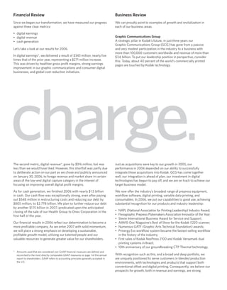 Financial Review                                                                       Business Review
Since we began our transformation, we have measured our progress                       We can proudly point to examples of growth and revitalization in
against three clear metrics:                                                           each of our business areas.

• digital earnings
                                                                                       Graphic Communications Group
• digital revenue
                                                                                       A strategic pillar in Kodak’s future, in just three years our
• cash generation
                                                                                       Graphic Communications Group (GCG) has gone from a passive
Let’s take a look at our results for 2006.                                             and very modest participation in the industry to a business with
                                                                                       more than 100,000 customers worldwide and revenue of more than
In digital earnings*, we delivered a result of $343 million, nearly ﬁve                $3.6 billion. To put our leadership position in perspective, consider
times that of the prior year, representing a $271 million increase.                    this: Today, about 40 percent of the world’s commercially printed
This was driven by healthier gross proﬁt margins, strong earnings                      pages are touched by Kodak technology.
improvement in our graphic communications and consumer digital
businesses, and global cost-reduction initiatives.




charge.
The second metric, digital revenue*, grew by $316 million, but was                     Just as acquisitions were key to our growth in 2005, our
less than we would have liked. However, this shortfall was partly due                  performance in 2006 depended on our ability to successfully
to deliberate action on our part as we chose and publicly announced                    integrate those acquisitions into Kodak. GCG has come together
on January 30, 2006, to forego revenue and market share in certain                     well; our integration is ahead of plan, our investment in digital
areas of the low-end digital capture category in the interest of                       technologies has begun to pay off, and we are on track to achieve our
focusing on improving overall digital proﬁt margins.                                   target business model.

As for cash generation, we ﬁnished 2006 with nearly $1.5 billion                       We now offer the industry’s broadest range of prepress equipment,
in cash. Our cash ﬂow was exceptionally strong, even after paying                      workﬂow software, digital printing, variable data printing, and
out $548 million in restructuring costs and reducing our debt by                       consumables. In 2006, we put our capabilities to good use, achieving
$805 million, to $2.778 billion. We plan to further reduce our debt                    substantial recognition for our products and industry leadership:
by another $1.15 billion in 2007, predicated upon the anticipated
                                                                                       • NAPL (National Association for Printing Leadership) Industry Award;
closing of the sale of our Health Group to Onex Corporation in the
                                                                                       • Flexographic Prepress Platemakers Association Innovator of the Year;
ﬁrst half of the year.
                                                                                       • Stevie International Business Award for Service and Support;
Our ﬁnancial results in 2006 reﬂect our determination to become a                      • AIIM E-Doc Magazine’s Best of Show for the Kodak i1220 scanner;
more proﬁtable company. As we enter 2007 with solid momentum,                          • Numerous GATF (Graphic Arts Technical Foundation) awards;
we will place a strong emphasis on developing a sustainable,                           • Prinergy Evo workﬂow system became the fastest-selling workﬂow
proﬁtable growth model, utilizing our talented people and our                            in the history of the industry;
valuable resources to generate greater value for our shareholders.                     • First sales of Kodak NexPress 2100 and Kodak Versamark dual
                                                                                         printing systems in Brazil;
                                                                                       • 10th anniversary of our groundbreaking CTP Thermal technology.
* Amounts used that are considered non-GAAP ﬁnancial measures are deﬁned and
                                                                                       With recognition such as this, and a broad and deep portfolio, we
  reconciled to the most directly comparable GAAP measures on page 1 of this annual
                                                                                       are uniquely positioned to serve customers in blended production
  report to shareholders. GAAP refers to accounting principles generally accepted in
  the U.S.                                                                             environments, with technologies and products that support both
                                                                                       conventional offset and digital printing. Consequently, we believe our
                                                                                       prospects for growth, both in revenue and earnings, are strong.
 