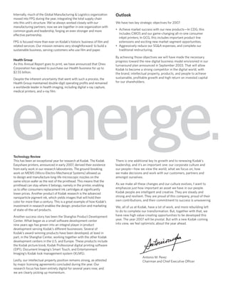 Outlook
Internally, much of the Global Manufacturing & Logistics organization
moved into FPG during the year, integrating the total supply chain
                                                                         We have two key strategic objectives for 2007:
into this unit’s structure. We’ve always worked closely with our
manufacturing partners; now we are together in one organization with
                                                                         • Achieve market success with our new products—In CDG, this
common goals and leadership, forging an even stronger and more
                                                                           includes CMOS and our game-changing all-in-one consumer
effective partnership.
                                                                           inkjet printers; In GCG, this includes important product line
                                                                           extensions and exciting new market segment opportunities.
FPG is focused more than ever on Kodak’s historic business of ﬁlm and
                                                                         • Aggressively reduce our SG&A expenses, and complete our
related services. Our mission remains very straightforward: to build a
                                                                           traditional restructuring.
sustainable business, serving customers who use ﬁlm and paper.

                                                                         By achieving those objectives we will have made the necessary
Health Group                                                             progress toward the new digital business model envisioned in our
As this Annual Report goes to print, we have announced that Onex         turnaround plan announced in September 2003. That will allow
Corporation has agreed to purchase our Health business for up to         Kodak to become a strong competitor in the digital world, with
$2.55 billion.                                                           the brand, intellectual property, products, and people to achieve
                                                                         sustainable, proﬁtable growth and high return on invested capital
Despite the inherent uncertainty that went with such a process, the
                                                                         for our shareholders.
Health Group maintained double-digit operating proﬁts and remained
a worldwide leader in health imaging, including digital x-ray capture,




emerge.
medical printers, and x-ray ﬁlm.




Technology Review
                                                                         There is one additional key to growth and to renewing Kodak’s
This has been an exceptional year for research at Kodak. The Kodak
                                                                         leadership, and it’s an important one: our corporate culture and
Easyshare printers, announced in early 2007, derived their existence
                                                                         our people—how we view the world, what we focus on, how
from early work in our research laboratories. The ground-breaking
                                                                         we make decisions and work with our customers, partners and
work on MEMS (Micro-Electro-Mechanical Systems) allowed us
                                                                         amongst ourselves.
to design and manufacture long-life microscopic nozzles on the
same silicon wafer as the rest of the printhead. This means that the
                                                                         As we make all these changes and our culture evolves, I want to
printhead can stay where it belongs, namely in the printer, enabling
                                                                         emphasize just how important an asset we have in our people.
us to offer consumers replacement ink cartridges at signiﬁcantly
                                                                         Kodak people are intelligent and creative. They are steady and
lower prices. Another product of Kodak research is the advanced
                                                                         strong and resilient. They are proud of this company, proud of their
nanoparticle pigment ink, which yields images that will hold their
                                                                         own contributions, and their commitment to success is unwavering.
color for more than a century. This is a great example of how Kodak’s
investment in research enables the design, production and marketing      We, all of us at Kodak, have a lot of work, and more rebuilding left
of state-of-the-art products.                                            to do to complete our transformation. But, together with that, we
                                                                         have new high value-creating opportunities to be developed this
Another success story has been the Shanghai Product Development
                                                                         year. The year 2007 will be pivotal. But with a new Kodak coming
Center. What began as a small software development center
                                                                         into view, we feel optimistic about the year ahead.
nine years ago has grown into an integral player in product
development serving Kodak’s different businesses. Several of
Kodak’s award-winning products have been developed, at least in
part, in the Shanghai Center, working together with the other Kodak
development centers in the U.S. and Europe. These products include
the Kodak picture kiosk, Kodak Professional digital printing software
(DP1), Document Imaging’s Smart Touch, and Entertainment
Imaging’s Kodak look management system (KLMS).
                                                                                            Antonio M. Perez
Lastly, our intellectual property position remains strong, as attested                      Chairman and Chief Executive Officer
by major licensing agreements concluded during the year. Our
research focus has been entirely digital for several years now, and
we are clearly picking up momentum.
 