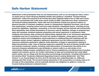 Safe Harbor Statement

Statements in this presentation that are not historical facts, such as our earnings per share, return
on equity and our Unum US group disability benefit ratio guidance, constitute “forward-looking
statements” within the meaning of the Private Securities Litigation Reform Act of 1995 and involve
risks and uncertainties that could cause actual results to differ materially from those contained in
the forward-looking statements. These risks and uncertainties include such general matters as
general economic or business conditions; events or consequences relating to terrorism, acts of war
and catastrophes, including natural and man-made disasters; competitive factors, including pricing
pressures; legislative, regulatory, accounting, or tax law changes; and the interest rate environment.
More specifically, they include fluctuations in insurance reserve liabilities; changes in projected new
sales and renewals; variations between projections and actual experience in persistency rates,
incidence and recovery rates, pricing and underwriting; retained risks in our reinsurance operations;
availability and cost of reinsurance; the level and results of litigation, rating agency actions, and
regulatory actions and investigations; actual experience in implementing and complying with the
multistate market conduct regulatory settlement agreements and the California Department of
Insurance settlement agreement; negative media attention; changes in assumptions relating to
deferred acquisition costs, value of business acquired or goodwill; the level of pension benefit costs
and funding; investment results, including credit deterioration of investments; the ability of our
insurance company subsidiaries to pay dividends or extend credit to us and certain of our
intermediate holding company subsidiaries and/or finance subsidiaries; and effectiveness of product
support and customer service. For further information of risks and uncertainties that could affect
actual results, see our filings with the Securities and Exchange Commission, including information in
the sections titled “Cautionary Statement Regarding Forward-Looking Statements” and “Risk
Factors” in our Annual Report on Form 10-K for the fiscal year ended December 31, 2006 and
subsequently filed 10-Qs. The forward-looking statements in this presentation are being made as of
the date of this presentation, and we expressly disclaim any obligation to update or revise any
forward-looking statement contained herein.



                                                                                                      2
 