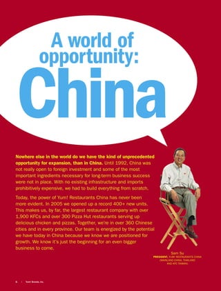 A world of
                     opportunity:

China
Nowhere else in the world do we have the kind of unprecedented
opportunity for expansion, than in China. Until 1992, China was
not really open to foreign investment and some of the most
important ingredients necessary for long-term business success
were not in place. With no existing infrastructure and imports
prohibitively expensive, we had to build everything from scratch.
Today, the power of Yum! Restaurants China has never been
more evident. In 2005 we opened up a record 400+ new units.
This makes us, by far, the largest restaurant company with over
1,900 KFCs and over 300 Pizza Hut restaurants serving up
delicious chicken and pizzas. Together, we’re in over 360 Chinese
cities and in every province. Our team is energized by the potential
we have today in China because we know we are positioned for
growth. We know it’s just the beginning for an even bigger
business to come.
                                                                               Sam Su
                                                                   PRESIDENT, YUM! RESTAURANTS CHINA
                                                                       (MAINLAND CHINA, THAILAND
                                                                            AND KFC TAIWAN)




8.   |   Yum! Brands, Inc.
 