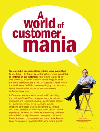 A
               world of
   customer
             mania
We want all of our shareholders to know we’re committed
to one thing — driving an operating culture where everything
is centered on our customers. This means that all of our
over 900,000 Customer Maniacs around the globe share
the same passion: to put a Yum! on customers’ faces around
the world. We’re 100% focused on satisfying our customers
better than any other restaurant company — every
customer, every time.
As Customer Maniacs, we’re committed to executing
the basics — CHAMPS — our core program for training,
measuring and rewarding employee performance against
key customer metrics. We’re starting to build an
emotional connection with our customers by bringing
our “brand essence” to life in each of our brands’ service
experience. We know that when we’re executing the basics
with a daily intensity, then we’re making our customers
happy. And when our customers are happy, we’re Running              Greg Creed
                                                               CHIEF OPERATING OFFICER,
Great Restaurants — and ultimately, we’re driving growth.          YUM! BRANDS, INC.




                                                                    Yum! Brands, Inc.   |   25.
 