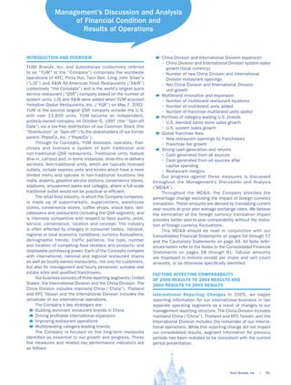 Management’s Discussion and Analysis
                    of Financial Condition and
                      Results of Operations


INTRODUCTION AND OVERVIEW                                               China Division and International Division expansion
                                                                        • China Division and International Division system-sales
YUM! Brands, Inc. and Subsidiaries (collectively referred                  growth (local currency)
to as “YUM” or the “Company”) comprises the worldwide                   • Number of new China Division and International
operations of KFC, Pizza Hut, Taco Bell, Long John Silver’s                Division restaurant openings
(“LJS”) and A&W All-American Food Restaurants (“A&W”)                   • Net China Division and International Division
(collectively “the Concepts”) and is the world’s largest quick             unit growth
service restaurant (“QSR”) company based on the number of               Multibrand innovation and expansion
system units. LJS and A&W were added when YUM acquired                  • Number of multibrand restaurant locations
Yorkshire Global Restaurants, Inc. (“YGR”) on May 7, 2002.              • Number of multibrand units added
YUM is the second largest QSR company outside the U.S.                  • Number of franchise multibrand units added
with over 13,800 units. YUM became an independent,                      Portfolio of category-leading U.S. brands
publicly-owned company on October 6, 1997 (the “Spin-off                • U.S. blended same store sales growth
Date”) via a tax-free distribution of our Common Stock (the             • U.S. system sales growth
“Distribution” or “Spin-off”) to the shareholders of our former         Global franchise fees
parent, PepsiCo, Inc. (“PepsiCo”).                                      • New restaurant openings by franchisees
     Through its Concepts, YUM develops, operates, fran-                • Franchise fee growth
chises and licenses a system of both traditional and                    Strong cash generation and returns
non-traditional QSR restaurants. Traditional units feature              • Cash generated from all sources
dine-in, carryout and, in some instances, drive-thru or delivery        • Cash generated from all sources after
services. Non-traditional units, which are typically licensed              capital spending
outlets, include express units and kiosks which have a more             • Restaurant margins
limited menu and operate in non-traditional locations like              Our progress against these measures is discussed
malls, airports, gasoline service stations, convenience stores,    throughout the Management’s Discussion and Analysis
stadiums, amusement parks and colleges, where a full-scale         (“MD&A”).
traditional outlet would not be practical or efﬁcient.                  Throughout the MD&A, the Company provides the
     The retail food industry, in which the Company competes,      percentage change excluding the impact of foreign currency
is made up of supermarkets, supercenters, warehouse                translation. These amounts are derived by translating current
stores, convenience stores, coffee shops, snack bars, deli-        year results at prior year average exchange rates. We believe
catessens and restaurants (including the QSR segment), and         the elimination of the foreign currency translation impact
is intensely competitive with respect to food quality, price,      provides better year-to-year comparability without the distor-
service, convenience, location and concept. The industry           tion of foreign currency ﬂuctuations.
is often affected by changes in consumer tastes; national,              This MD&A should be read in conjunction with our
regional or local economic conditions; currency ﬂuctuations;       Consolidated Financial Statements on pages 54 through 57
demographic trends; traffic patterns; the type, number             and the Cautionary Statements on page 49. All Note refer-
and location of competing food retailers and products; and         ences herein refer to the Notes to the Consolidated Financial
disposable purchasing power. Each of the Concepts compete          Statements on pages 58 through 81. Tabular amounts
with international, national and regional restaurant chains        are displayed in millions except per share and unit count
as well as locally-owned restaurants, not only for customers,      amounts, or as otherwise speciﬁcally identiﬁed.
but also for management and hourly personnel, suitable real
estate sites and qualiﬁed franchisees.                             FACTORS AFFECTING COMPARABILITY
     Our business consists of three reporting segments: United     OF 2005 RESULTS TO 2004 RESULTS AND
States, the International Division and the China Division. The     2004 RESULTS TO 2003 RESULTS
China Division includes mainland China (“China”), Thailand
and KFC Taiwan and the International Division includes the         International Reporting Changes In 2005, we began
remainder of our international operations.                         reporting information for our international business in two
     The Company’s key strategies are:                             separate operating segments as a result of changes to our
     Building dominant restaurant brands in China                  management reporting structure. The China Division includes
     Driving proﬁtable international expansion                     mainland China (“China”), Thailand and KFC Taiwan, and the
     Improving restaurant operations                               International Division includes the remainder of our interna-
     Multibranding category-leading brands                         tional operations. While this reporting change did not impact
     The Company is focused on ﬁ ve long-term measures             our consolidated results, segment information for previous
identiﬁed as essential to our growth and progress. These           periods has been restated to be consistent with the current
ﬁ ve measures and related key performance indicators are           period presentation.
as follows:




                                                                                                           Yum! Brands, Inc.   |   33.
 