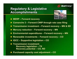 Regulatory & Legislative
Accomplishments

 MERP – Forward recovery
 Comanche 3 – Forward CWIP through rate case filing
 Transmission investment – Forward recovery – MN & SD
 Mercury reduction – Forward recovery – MN
 Environmental expenditures – Forward recovery – MN
 Renewable investments – Forward recovery – CO
 IGCC – Supportive legislation – CO
 Transmission investment:
    Recovery legislation – TX
    Recovery potential – CO, ND
 Purchased capacity cost adjustment – CO
 