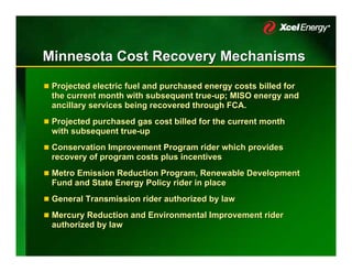 Minnesota Cost Recovery Mechanisms
 Projected electric fuel and purchased energy costs billed for
 the current month with subsequent true-up; MISO energy and
                                     true-up;
 ancillary services being recovered through FCA.
 Projected purchased gas cost billed for the current month
 with subsequent true-up
                 true-up
 Conservation Improvement Program rider which provides
 recovery of program costs plus incentives
 Metro Emission Reduction Program, Renewable Development
 Fund and State Energy Policy rider in place
 General Transmission rider authorized by law
 Mercury Reduction and Environmental Improvement rider
 authorized by law
 