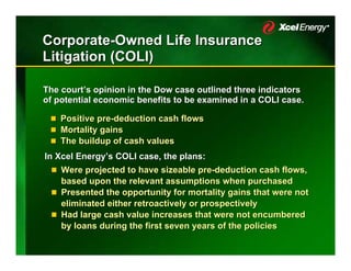 Corporate-Owned Life Insurance
Litigation (COLI)

The court’s opinion in the Dow case outlined three indicators
of potential economic benefits to be examined in a COLI case.

    Positive pre-deduction cash flows
             pre-deduction
    Mortality gains
    The buildup of cash values
In Xcel Energy’s COLI case, the plans:
    Were projected to have sizeable pre-deduction cash flows,
    based upon the relevant assumptions when purchased
    Presented the opportunity for mortality gains that were not
    eliminated either retroactively or prospectively
    Had large cash value increases that were not encumbered
    by loans during the first seven years of the policies
 