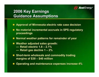 2006 Key Earnings
Guidance Assumptions

 Approval of Minnesota electric rate case decision
 No material incremental accruals in SPS regulatory
 proceedings
 Normal weather patterns for remainder of year
 Weather adjusted sales growth:
 — Retail electric 1.8 – 2.1%
 — Retail gas decline 1 – 2%
 Short-term wholesale and commodity trading
 margins of $30 – $40 million
 Operating and maintenance expenses increase 4%
 