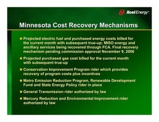 Minnesota Cost Recovery Mechanisms
 Projected electric fuel and purchased energy costs billed for
 the current month with subsequent true-up; MISO energy and
                                     true-up;
 ancillary services being recovered through FCA. Final recovery
 mechanism pending commission approval November 9, 2006
 Projected purchased gas cost billed for the current month
 with subsequent true-up
                 true-up
 Conservation Improvement Program rider which provides
 recovery of program costs plus incentives
 Metro Emission Reduction Program, Renewable Development
 Fund and State Energy Policy rider in place
 General Transmission rider authorized by law
 Mercury Reduction and Environmental Improvement rider
 authorized by law
 