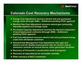 Colorado Cost Recovery Mechanisms
 Energy Cost Adjustment recovers electric fuel and purchased
 energy costs (through 2006) – Settlement pending CPUC approval
 Monthly Gas Cost Adjustment recovers natural gas commodity,
 interstate pipeline and storage costs
 Purchased Capacity Adjustment recovers the demand component
 of purchased power contracts (through 2006) – Settlement
 pending CPUC approval
 Fuel Cost Adjustment recovers electric fuel and purchased energy
 costs from wholesale customers
 Demand-side Management Cost Adjustment rider (gas and
 electric) and Air Quality Improvement rider (to recover cost of
 emissions controls on several Denver metro generation facilities)
 Recovery of Comanche 3 construction work-in-progress
 Recovery of expenditures for renewable mandate
 Rider recovery of IGCC investment
 