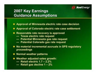 2007 Key Earnings
Guidance Assumptions

 Approval of Minnesota electric rate case decision
 Approval of Colorado electric rate case settlement
 Reasonable rate recovery is approved
 — Texas electric rate request
 — Potential Minnesota gas rate request
 — Potential Colorado gas rate request
 No material incremental accruals in SPS regulatory
 proceedings
 Normal weather patterns
 Weather adjusted sales growth:
 — Retail electric 1.7 – 2.2%
 — Retail gas decline 1 – 2%
 