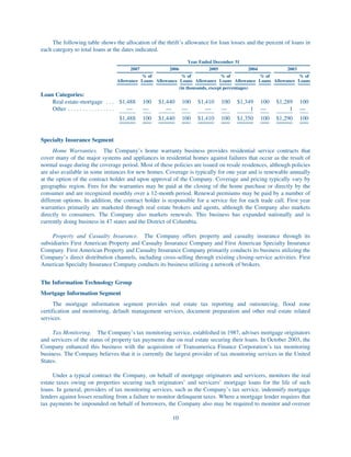 The following table shows the allocation of the thrift’s allowance for loan losses and the percent of loans in
each category to total loans at the dates indicated.

                                                                 Year Ended December 31
                                        2007             2006              2005                2004      2003
                                            % of              % of              % of                % of      % of
                                  Allowance Loans Allowance Loans Allowance Loans Allowance Loans Allowance Loans
                                                            (in thousands, except percentages)
Loan Categories:
    Real estate-mortgage . . . $1,488          100   $1,440     100   $1,410   100   $1,349   100    $1,289    100
    Other . . . . . . . . . . . . . . . . —    —        —       —        —     —          1   —           1    —
                                   $1,488      100   $1,440     100   $1,410   100   $1,350   100    $1,290    100


Specialty Insurance Segment
     Home Warranties. The Company’s home warranty business provides residential service contracts that
cover many of the major systems and appliances in residential homes against failures that occur as the result of
normal usage during the coverage period. Most of these policies are issued on resale residences, although policies
are also available in some instances for new homes. Coverage is typically for one year and is renewable annually
at the option of the contract holder and upon approval of the Company. Coverage and pricing typically vary by
geographic region. Fees for the warranties may be paid at the closing of the home purchase or directly by the
consumer and are recognized monthly over a 12-month period. Renewal premiums may be paid by a number of
different options. In addition, the contract holder is responsible for a service fee for each trade call. First year
warranties primarily are marketed through real estate brokers and agents, although the Company also markets
directly to consumers. The Company also markets renewals. This business has expanded nationally and is
currently doing business in 47 states and the District of Columbia.

     Property and Casualty Insurance. The Company offers property and casualty insurance through its
subsidiaries First American Property and Casualty Insurance Company and First American Specialty Insurance
Company. First American Property and Casualty Insurance Company primarily conducts its business utilizing the
Company’s direct distribution channels, including cross-selling through existing closing-service activities. First
American Specialty Insurance Company conducts its business utilizing a network of brokers.


The Information Technology Group
Mortgage Information Segment
      The mortgage information segment provides real estate tax reporting and outsourcing, flood zone
certification and monitoring, default management services, document preparation and other real estate related
services.

     Tax Monitoring. The Company’s tax monitoring service, established in 1987, advises mortgage originators
and servicers of the status of property tax payments due on real estate securing their loans. In October 2003, the
Company enhanced this business with the acquisition of Transamerica Finance Corporation’s tax monitoring
business. The Company believes that it is currently the largest provider of tax monitoring services in the United
States.

     Under a typical contract the Company, on behalf of mortgage originators and servicers, monitors the real
estate taxes owing on properties securing such originators’ and servicers’ mortgage loans for the life of such
loans. In general, providers of tax monitoring services, such as the Company’s tax service, indemnify mortgage
lenders against losses resulting from a failure to monitor delinquent taxes. Where a mortgage lender requires that
tax payments be impounded on behalf of borrowers, the Company also may be required to monitor and oversee

                                                          10
 