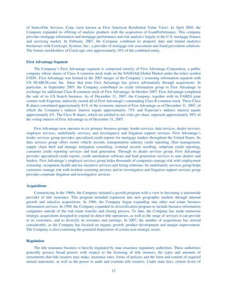 of SourceOne Services, Corp. (now known as First American Residential Value View). In April 2005, the
Company expanded its offering of analytic products with the acquisition of LoanPerformance. This company
provides mortgage information and mortgage performance and risk analytics largely to the U.S. mortgage finance
and servicing market. In February 2007, the Company combined its property data and related analytics
businesses with CoreLogic Systems, Inc., a provider of mortgage risk assessment and fraud prevention solutions.
The former stockholders of CoreLogic own approximately 18% of the combined entity.


First Advantage Segment
     The Company’s First Advantage segment is comprised entirely of First Advantage Corporation, a public
company whose shares of Class A common stock trade on the NASDAQ Global Market under the ticker symbol
FADV. First Advantage was formed in the 2003 merger of the Company’s screening information segment with
US SEARCH.com, Inc. Since that time First Advantage has grown substantially through acquisitions. In
particular, in September 2005, the Company contributed its credit information group to First Advantage in
exchange for additional Class B common stock of First Advantage. In October 2007, First Advantage completed
the sale of its US Search business. As of December 31, 2007, the Company, together with its FARES joint
venture with Experian, indirectly owned all of First Advantage’s outstanding Class B common stock. These Class
B shares constituted approximately 81% of the economic interest of First Advantage as of December 31, 2007, of
which the Company’s indirect interest equals approximately 75% and Experian’s indirect interest equals
approximately 6%. The Class B shares, which are entitled to ten votes per share, represent approximately 98% of
the voting interest of First Advantage as of December 31, 2007.

     First Advantage now operates in six primary business groups: lender services, data services, dealer services,
employer services, multifamily services, and investigative and litigation support services. First Advantage’s
lender services group provides specialized credit reports for mortgage lenders throughout the United States. Its
data services group offers motor vehicle records, transportation industry credit reporting, fleet management,
supply chain theft and damage mitigation consulting, criminal records reselling, subprime credit reporting,
consumer credit reporting services and lead generation. Through its dealer services group, First Advantage
provides specialized credit reports, credit automation software and lead generation services to auto dealers and
lenders. First Advantage’s employer services group helps thousands of companies manage risk with employment
screening, occupation health and tax incentive services and hiring solutions. Its multifamily services group helps
customers manage risk with resident screening services and its investigative and litigation support services group
provides corporate litigation and investigative services.


Acquisitions
      Commencing in the 1960s, the Company initiated a growth program with a view to becoming a nationwide
provider of title insurance. This program included expansion into new geographic markets through internal
growth and selective acquisitions. In 1986, the Company began expanding into other real estate business
information services. In 1998, the Company expanded its diversification program to include business information
companies outside of the real estate transfer and closing process. To date, the Company has made numerous
strategic acquisitions designed to expand its direct title operations, as well as the range of services it can provide
to its customers, and to diversify its revenues and earnings. In 2007, the number of acquisitions has slowed
considerably, as the Company has focused on organic growth, product development and margin improvement.
The Company is also examining the potential disposition of certain non-strategic assets.


Regulation
     The title insurance business is heavily regulated by state insurance regulatory authorities. These authorities
generally possess broad powers with respect to the licensing of title insurers, the types and amounts of
investments that title insurers may make, insurance rates, forms of policies and the form and content of required
annual statements, as well as the power to audit and examine title insurers. Under state laws, certain levels of

                                                         12
 