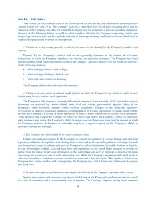 Item 1A. Risk Factors
     You should carefully consider each of the following risk factors and the other information contained in this
Annual Report on Form 10-K. The Company faces risks other than those listed here, including those that are
unknown to the Company and others of which the Company may be aware but, at present, considers immaterial.
Because of the following factors, as well as other variables affecting the Company’s operating results, past
financial performance may not be a reliable indicator of future performance, and historical trends should not be
used to anticipate results or trends in future periods.


     1. Certain recurring trends generally result in a decrease in the demand for the Company’s products and
services
      Demand for the Company’s products and services generally decreases as the number of real estate
transactions in which the Company’s products and services are purchased decreases. The Company has found
that the number of real estate transactions in which the Company’s products and services are purchased decreases
in the following situations:
     •   when mortgage interest rates are high;
     •   when mortgage funding is limited; and
     •   when real estate values are declining.

     The Company believes that this trend will continue.


    2. Changes in government regulation could prohibit or limit the Company’s operations or make it more
burdensome for us to conduct such operations
     The Company’s title insurance, property and casualty insurance, home warranty, thrift, trust and investment
businesses are regulated by various federal, state, local and foreign governmental agencies. Many of the
Company’s other businesses operate within statutory guidelines. Changes in the applicable regulatory
environment or statutory guidelines or changes in interpretations of existing regulations or statutes could prohibit
or limit the Company’s existing or future operations or make it more burdensome to conduct such operations.
These changes may compel the Company to reduce its prices, may restrict the Company’s ability to implement
price increases, may restrict the Company’s ability to acquire assets or businesses, may limit the manner in which
the Company conducts its business or otherwise may have a negative impact on the Company’s ability to
generate revenues and earnings.


     3. The Company may find it difficult to acquire necessary data
     Certain data used and supplied by the Company are subject to regulation by various federal, state and local
regulatory authorities. Compliance with existing federal, state and local laws and regulations with respect to such
data has not had a material adverse effect on the Company’s results of operations, financial condition or liquidity
to date. Nonetheless, federal, state and local laws and regulations in the United States designed to protect the
public from the misuse of personal information in the marketplace and adverse publicity or potential litigation
concerning the commercial use of such information may affect the Company’s operations and could result in
substantial regulatory compliance expense, litigation expense and a loss of revenue. The suppliers of data to the
Company face similar burdens and, consequently, the Company may find it financially burdensome to acquire
necessary data.


     4. Systems interruptions and intrusions may impair the delivery of the Company’s products and services
     System interruptions and intrusions may impair the delivery of the Company’s products and services, result
in a loss of customers and a corresponding loss in revenue. The Company depends heavily upon computer

                                                        14
 