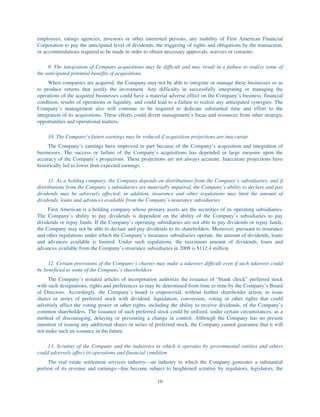 employees, ratings agencies, investors or other interested persons, any inability of First American Financial
Corporation to pay the anticipated level of dividends, the triggering of rights and obligations by the transaction,
or accommodations required to be made in order to obtain necessary approvals, waivers or consents.

     9. The integration of Company acquisitions may be difficult and may result in a failure to realize some of
the anticipated potential benefits of acquisitions
     When companies are acquired, the Company may not be able to integrate or manage these businesses so as
to produce returns that justify the investment. Any difficulty in successfully integrating or managing the
operations of the acquired businesses could have a material adverse effect on the Company’s business, financial
condition, results of operations or liquidity, and could lead to a failure to realize any anticipated synergies. The
Company’s management also will continue to be required to dedicate substantial time and effort to the
integration of its acquisitions. These efforts could divert management’s focus and resources from other strategic
opportunities and operational matters.

     10. The Company’s future earnings may be reduced if acquisition projections are inaccurate
     The Company’s earnings have improved in part because of the Company’s acquisition and integration of
businesses. The success or failure of the Company’s acquisitions has depended in large measure upon the
accuracy of the Company’s projections. These projections are not always accurate. Inaccurate projections have
historically led to lower than expected earnings.

      11. As a holding company, the Company depends on distributions from the Company’s subsidiaries, and if
distributions from the Company’s subsidiaries are materially impaired, the Company’s ability to declare and pay
dividends may be adversely affected; in addition, insurance and other regulations may limit the amount of
dividends, loans and advances available from the Company’s insurance subsidiaries
     First American is a holding company whose primary assets are the securities of its operating subsidiaries.
The Company’s ability to pay dividends is dependent on the ability of the Company’s subsidiaries to pay
dividends or repay funds. If the Company’s operating subsidiaries are not able to pay dividends or repay funds,
the Company may not be able to declare and pay dividends to its shareholders. Moreover, pursuant to insurance
and other regulations under which the Company’s insurance subsidiaries operate, the amount of dividends, loans
and advances available is limited. Under such regulations, the maximum amount of dividends, loans and
advances available from the Company’s insurance subsidiaries in 2008 is $112.4 million.

     12. Certain provisions of the Company’s charter may make a takeover difficult even if such takeover could
be beneficial to some of the Company’s shareholders
     The Company’s restated articles of incorporation authorize the issuance of “blank check” preferred stock
with such designations, rights and preferences as may be determined from time to time by the Company’s Board
of Directors. Accordingly, the Company’s board is empowered, without further shareholder action, to issue
shares or series of preferred stock with dividend, liquidation, conversion, voting or other rights that could
adversely affect the voting power or other rights, including the ability to receive dividends, of the Company’s
common shareholders. The issuance of such preferred stock could be utilized, under certain circumstances, as a
method of discouraging, delaying or preventing a change in control. Although the Company has no present
intention of issuing any additional shares or series of preferred stock, the Company cannot guarantee that it will
not make such an issuance in the future.

     13. Scrutiny of the Company and the industries in which it operates by governmental entities and others
could adversely affect its operations and financial condition
     The real estate settlement services industry—an industry in which the Company generates a substantial
portion of its revenue and earnings—has become subject to heightened scrutiny by regulators, legislators, the

                                                        16
 