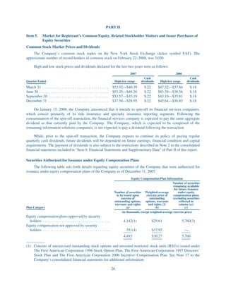 PART II

Item 5.        Market for Registrant’s Common Equity, Related Stockholder Matters and Issuer Purchases of
               Equity Securities
Common Stock Market Prices and Dividends
    The Company’s common stock trades on the New York Stock Exchange (ticker symbol FAF). The
approximate number of record holders of common stock on February 22, 2008, was 3,030.

       High and low stock prices and dividends declared for the last two years were as follows:
                                                                                                 2007                              2006
                                                                                                           Cash                               Cash
Quarter Ended                                                                        High-low range      dividends     High-low range       dividends

March 31 . . . . . . . . . . . . . . . . . . . . . . . . . . . . . . . . . . . $53.92—$40.39               $.22       $47.32—$37.84           $.18
June 30 . . . . . . . . . . . . . . . . . . . . . . . . . . . . . . . . . . . . . $55.25—$48.26            $.22       $43.39—$38.56           $.18
September 30 . . . . . . . . . . . . . . . . . . . . . . . . . . . . . . . . $53.57—$35.19                 $.22       $43.10—$35.81           $.18
December 31 . . . . . . . . . . . . . . . . . . . . . . . . . . . . . . . . $37.58—$28.95                  $.22       $42.64—$36.83           $.18

     On January 15, 2008, the Company announced that it intends to spin-off its financial services companies,
which consist primarily of its title insurance and specialty insurance reporting segments. Following the
consummation of the spin-off transaction, the financial services company is expected to pay the same aggregate
dividend as that currently paid by the Company. The Company, which is expected to be comprised of the
remaining information solutions companies, is not expected to pay a dividend following the transaction.

     While, prior to the spin-off transaction, the Company expects to continue its policy of paying regular
quarterly cash dividends, future dividends will be dependent on future earnings, financial condition and capital
requirements. The payment of dividends is also subject to the restrictions described in Note 2 to the consolidated
financial statements included in “Item 8. Financial Statements and Supplementary Data” of Part II of this report.

Securities Authorized for Issuance under Equity Compensation Plans
     The following table sets forth details regarding equity securities of the Company that were authorized for
issuance under equity compensation plans of the Company as of December 31, 2007.
                                                                                                   Equity Compensation Plan Information
                                                                                                                                 Number of securities
                                                                                                                                  remaining available
                                                                                                                                   for future issuance
                                                                                     Number of securities Weighted-average            under equity
                                                                                      to be issued upon       exercise price of   compensation plans
                                                                                          exercise of           outstanding      (excluding securities
                                                                                     outstanding options,    options, warrants         reflected in
                                                                                     warrants and rights       and rights (2)          column (a))
Plan Category                                                                                  (a)                   (b)                    (c)
                                                                                           (in thousands, except weighted-average exercise price)
Equity compensation plans approved by security
  holders . . . . . . . . . . . . . . . . . . . . . . . . . . . . . . . . . . . .           4,142(1)              $29.61                5,760(3)
Equity compensation not approved by security
  holders . . . . . . . . . . . . . . . . . . . . . . . . . . . . . . . . . . . .             351(4)              $37.92                  —
                                                                                            4,493                 $30.27                5,760

(1) Consists of unexercised outstanding stock options and unvested restricted stock units (RSUs) issued under
    The First American Corporation 1996 Stock Option Plan, The First American Corporation 1997 Directors’
    Stock Plan and The First American Corporation 2006 Incentive Compensation Plan. See Note 17 to the
    Company’s consolidated financial statements for additional information.

                                                                                    20
 