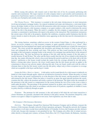 Before issuing title policies, title insurers seek to limit their risk of loss by accurately performing title
searches and examinations. The major expenses of a title company relate to such searches and examinations, the
preparation of preliminary reports or commitments and the maintenance of title plants, and not from claim losses
as in the case of property and casualty insurers.

     The Closing Process. Title insurance is essential to the real estate closing process in most transactions
involving real property mortgage lenders. In a typical residential real estate sale transaction, a real estate broker,
lawyer, developer, lender or closer involved in the transaction orders title insurance on behalf of an insured. Once
the order has been placed, a title insurance company or an agent conducts a title search to determine the current
status of the title to the property. When the search is complete, the title company or agent prepares, issues and
circulates a commitment or preliminary title report to the parties to the transaction. The commitment summarizes
the current status of the title to the property, identifies the conditions, exceptions and/or limitations that the title
insurer intends to attach to the policy and identifies items appearing on the title that must be eliminated prior to
closing.

     The closing function, sometimes called an escrow in the western United States, is often performed by a
lawyer, an escrow company or a title insurance company or agent, generally referred to as a “closer”. Once
documentation has been prepared and signed, and mortgage lender payoff demands are in hand, the transaction is
“closed.” The closer records the appropriate title documents and arranges the transfer of funds to pay off prior
loans and extinguish the liens securing such loans. Title policies are then issued insuring the priority of the
mortgage of the real property mortgage lender in the amount of its mortgage loan and the buyer in the amount of
the purchase price. The time lag between the opening of the title order and the issuance of the title policy is
usually between 30 and 90 days. The seller and the buyer usually bear the risk of loss related to title during this
time lag. Any matter affecting title which is discovered during this period would have to be dealt with to the title
insurers’ satisfaction or the insurer would exclude the matter from the coverage afforded by the title policy.
Before a closing takes place, however, the closer would request that the title insurer provide an update to the
commitment to discover any adverse matters affecting title and, if any are found, would work with the seller to
eliminate them so that the title insurer would issue the title policy subject only to those exceptions to coverage
which are acceptable to the buyer and the buyer’s lender.

      Issuing the Policy: Direct vs. Agency. A title policy can be issued directly by a title insurer or indirectly on
behalf of a title insurer through agents, which are not themselves licensed as insurers. Where the policy is issued
by a title insurer, the search is performed by or at the direction of the title insurer, and the premium is collected
and retained by the title insurer. Where the policy is issued by an agent, the agent typically performs the search,
examines the title, collects the premium and retains a portion of the premium. The agent remits the remainder of
the premium to the title insurer as compensation for the insurer bearing the risk of loss in the event a claim is
made under the policy. The percentage of the premium retained by an agent varies from region to region. A title
insurer is obligated to pay title claims in accordance with the terms of its policies, regardless of whether it issues
its policy directly or indirectly through an agent.

     Premiums. The premium for title insurance is due and earned in full when the real estate transaction is
closed. Premiums are generally calculated with reference to the policy amount. The premium charged by a title
insurer or an agent is subject to regulation in most areas. Such regulations vary from state to state.


  The Company’s Title Insurance Operations
      Overview. The Company, through First American Title Insurance Company and its affiliates, transacts the
business of title insurance through a network of direct operations and agents. Through this network, the Company
issues policies in all states (except Iowa) and the District of Columbia. In Iowa, the Company provides abstracts
of title only, because title insurance is not permitted by law. The Company also offers title or related services,
either directly or through joint ventures, in Guam, Puerto Rico, the U.S. Virgin Islands, the Bahamas, Australia,

                                                           5
 