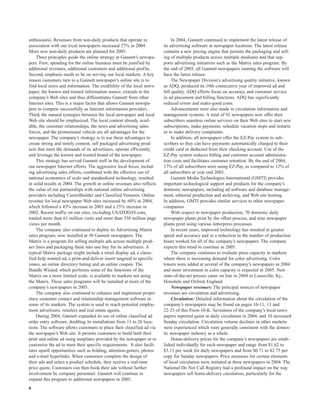 enthusiasts). Revenues from non-daily products that operate in               In 2004, Gannett continued to implement the latest release of
association with our local newspapers increased 27% in 2004.            its advertising software at newspaper locations. The latest release
More new non-daily products are planned for 2005.                       contains a new pricing engine that permits the packaging and sell-
    Three principles guide the online strategy at Gannett’s newspa-     ing of multiple products across multiple mediums and that sup-
pers. First, spending for the online business must be justified by      ports advertising initiatives such as the Matrix sales program. By
additional revenues, additional customers and additional profits.       the end of 2005, all Gannett newspapers running the software will
Second, emphasis needs to be on serving our local markets. A key        have the latest release.
reason customers turn to a Gannett newspaper’s online site is to             The Newspaper Division’s advertising quality initiative, known
find local news and information. The credibility of the local news-     as ADQ, produced its 10th consecutive year of improved ad and
paper, the known and trusted information source, extends to the         bill quality. ADQ efforts focus on accuracy and customer service
company’s Web sites and thus differentiates Gannett from other          in ad placement and billing functions. ADQ has significantly
Internet sites. This is a major factor that allows Gannett newspa-      reduced errors and make-good costs.
pers to compete successfully as Internet information providers.              Advancements were also made in circulation information and
Third, the natural synergies between the local newspaper and local      management systems. A total of 92 newspapers now offer their
Web site should be emphasized. The local content already avail-         subscribers seamless online services on their Web sites to start new
able, the customer relationships, the news and advertising sales        subscriptions, make payments, schedule vacation stops and restarts
forces, and the promotional vehicle are all advantages for the          or to make delivery complaints.
newspaper. The company’s strategy is to use these advantages to              In addition, all newspapers offer the EZ-Pay system to sub-
create strong and timely content, sell packaged advertising prod-       scribers so they can have payments automatically charged to their
ucts that meet the demands of its advertisers, operate efficiently,     credit card or deducted from their checking account. Use of the
and leverage the known and trusted brand of the newspaper.              EZ-Pay system reduces billing and customer account administra-
    This strategy has served Gannett well in the development of         tion costs and facilitates customer retention. By the end of 2004,
our newspaper Internet efforts. The aggressive local focus, includ-     17% of all subscribers were using EZ-Pay, as compared to 12% of
ing advertising sales efforts, combined with the effective use of       all subscribers at year end 2003.
national economies of scale and standardized technology, resulted            Gannett Media Technologies International (GMTI) provides
in solid results in 2004. The growth in online revenues also reflects   important technological support and products for the company’s
the value of our partnerships with national online advertising          domestic newspapers, including ad software and database manage-
providers including CareerBuilder and Classified Ventures. Online       ment, editorial production and archiving, and Web site hosting.
revenue for local newspaper Web sites increased by 60% in 2004,         In addition, GMTI provides similar services to other newspaper
which followed a 45% increase in 2003 and a 25% increase in             companies.
2002. Recent traffic on our sites, excluding USATODAY.com,                   With respect to newspaper production, 70 domestic daily
totaled more than 61 million visits and more than 350 million page      newspaper plants print by the offset process, and nine newspaper
views per month.                                                        plants print using various letterpress processes.
    The company also continued to deploy its Advertising Matrix              In recent years, improved technology has resulted in greater
sales program, now installed at 30 Gannett newspapers. The              speed and accuracy and in a reduction in the number of production
Matrix is a program for selling multiple ads across multiple prod-      hours worked for all of the company’s newspapers. The company
uct lines and packaging them into one buy for its advertisers. A        expects this trend to continue in 2005.
typical Matrix package might include a retail display ad, a classi-          The company continues to evaluate press capacity in markets
fied help wanted ad, a print-and-deliver insert targeted to specific    where there is increasing demand for color advertising. Color
zones, an online directory listing and an online coupon. The            towers were added at several of the company’s newspapers in 2004
Bundle Wizard, which performs some of the functions of the              and more investment in color capacity is expected in 2005. New
Matrix on a more limited scale, is available to markets not using       state-of-the-art presses came on line in 2004 in Louisville, Ky.,
the Matrix. These sales programs will be installed at more of the       Honolulu and Oxford, England.
company’s newspapers in 2005.                                                Newspaper revenues: The principal sources of newspaper
    The company also continued to enhance and implement propri-         revenues are circulation and advertising.
etary customer contact and relationship management software in               Circulation: Detailed information about the circulation of the
some of its markets. The system is used to reach potential employ-      company’s newspapers may be found on pages 10-11, 13 and
ment advertisers, retailers and real estate agents.                     22-23 of this Form 10-K. Seventeen of the company’s local news-
    During 2004, Gannett expanded its use of online classified ad       papers reported gains in daily circulation in 2004, and 10 increased
order entry software, doubling its installations from 13 to 26 loca-    Sunday circulation. Circulation volume declines in other markets
tions. The software allows customers to place their classified ad via   were experienced which were generally consistent with the domes-
the newspaper’s Web site. It permits customers to build both their      tic newspaper industry as a whole.
print and online ad using templates provided by the newspaper or to          Home-delivery prices for the company’s newspapers are estab-
customize the ad to meet their specific requirements. It also facili-   lished individually for each newspaper and range from $1.62 to
tates upsell opportunities such as bolding, attention-getters, photos   $3.11 per week for daily newspapers and from $0.71 to $2.75 per
and e-mail hyperlinks. When customers complete the design of            copy for Sunday newspapers. Price increases for certain elements
their ads and select a product schedule, they receive a real-time       of local circulation were initiated at three newspapers in 2004. The
price quote. Customers can then book their ads without further          National Do Not Call Registry had a profound impact on the way
involvement by company personnel. Gannett will continue to              newspapers sell home-delivery circulation, particularly for the
expand this program to additional newspapers in 2005.
6
 