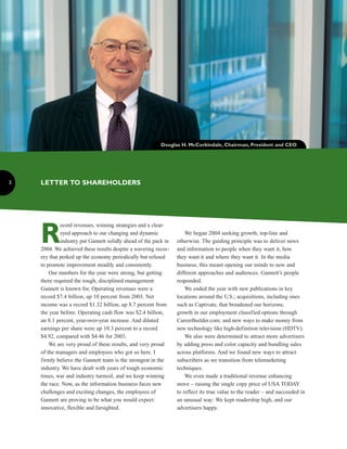 Douglas H. McCorkindale, Chairman, President and CEO




    LETTER TO SHAREHOLDERS
2




    R
             ecord revenues, winning strategies and a clear-
             eyed approach to our changing and dynamic               We began 2004 seeking growth, top-line and
             industry put Gannett solidly ahead of the pack in   otherwise. The guiding principle was to deliver news
    2004. We achieved these results despite a wavering recov-    and information to people when they want it, how
    ery that perked up the economy periodically but refused      they want it and where they want it. In the media
    to promote improvement steadily and consistently.            business, this meant opening our minds to new and
        Our numbers for the year were strong, but getting        different approaches and audiences. Gannett’s people
    there required the tough, disciplined management             responded.
    Gannett is known for. Operating revenues were a                  We ended the year with new publications in key
    record $7.4 billion, up 10 percent from 2003. Net            locations around the U.S.; acquisitions, including ones
    income was a record $1.32 billion, up 8.7 percent from       such as Captivate, that broadened our horizons;
    the year before. Operating cash flow was $2.4 billion,       growth in our employment classified options through
    an 8.1 percent, year-over-year increase. And diluted         CareerBuilder.com; and new ways to make money from
    earnings per share were up 10.3 percent to a record          new technology like high-definition television (HDTV).
    $4.92, compared with $4.46 for 2003.                             We also were determined to attract more advertisers
        We are very proud of these results, and very proud       by adding press and color capacity and bundling sales
    of the managers and employees who got us here. I             across platforms. And we found new ways to attract
    firmly believe the Gannett team is the strongest in the      subscribers as we transition from telemarketing
    industry. We have dealt with years of tough economic         techniques.
    times, war and industry turmoil, and we keep winning             We even made a traditional revenue enhancing
    the race. Now, as the information business faces new         move – raising the single copy price of USA TODAY
    challenges and exciting changes, the employees of            to reflect its true value to the reader – and succeeded in
    Gannett are proving to be what you would expect:             an unusual way: We kept readership high, and our
    innovative, flexible and farsighted.                         advertisers happy.
 