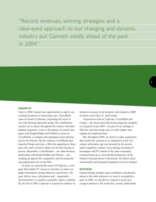 “Record revenues, winning strategies and a
clear-eyed approach to our changing and dynamic
industry put Gannett solidly ahead of the pack
in 2004.”




                                                                                                                          3




GROWTH
Early in 2004, Gannett saw opportunities to add to our        format to increase its ad inventory and expand to 8,000
existing businesses in interesting ways. NurseWeek            elevators across the U.S. and Canada.
came on board in February, expanding the reach of                 Acquisitions such as Captivate, CrossMedia and
our solid Nursing Spectrum group. The combination             Clipper – the direct-mail advertising magazine company
reaches out to nurses throughout the country with their       we acquired in late 2003 – are part of our strategy to
popular magazines. Later in the spring, we joined once        find new and interesting ways to reach readers and
again with Knight Ridder and Tribune to invest in             expand our traditional base.
CrossMedia, a company that repurposes print advertis-             But, throughout 2004, our desire to make acquisitions
ing for the Internet. By the summer, CrossMedia had           that would truly position us as competitors in the 21st
launched ShopLocal.com, a Web site appealing to shop-         century information age was thwarted by the govern-
pers who want to browse online but do their buying in         ment’s regulatory controls. Laws barring ownership of
person. Meanwhile, CareerBuilder – our other business         newspapers and TV stations in the same community
partnership with Knight Ridder and Tribune – was              remained hung up in court and the bureaucracy of the
ramping up against the competition and becoming the           Federal Communications Commission. We believe these
top employment site on the Web.                               unreasonable and antiquated regulations must be changed.
   In April, we acquired the assets of Captivate, a com-
                                                              SUCCESS
pany that installs TV screens in elevators so riders can
gather information during otherwise wasted time. The          Gannett brings strength, quiet confidence and determi-
goal: deliver news, information and – importantly –           nation to the table whenever we want to accomplish a
advertisements to a quality, essentially captive, audience.   goal. In 2002, we decided we wanted to reach new,
By the end of 2005, Captivate is expected to enhance its      younger audiences. We tested free, weekly publications
 