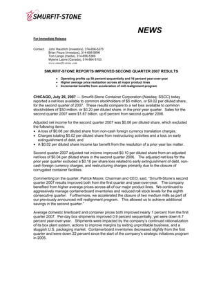 NEWS
For Immediate Release


Contact:   John Haudrich (investors), 314-656-5375
           Brian Peura (investors), 314-656-5696
           Tom Lange (media), 314-656-5369
           Mylene Labrie (Canada), 514-864-5103
           www.smurfit-stone.com

       SMURFIT-STONE REPORTS IMPROVED SECOND QUARTER 2007 RESULTS
                •   Operating profits up 59 percent sequentially and 16 percent year-over-year
                •   Higher average price realization across all major product lines
                •   Incremental benefits from acceleration of mill realignment program


CHICAGO, July 26, 2007 — Smurfit-Stone Container Corporation (Nasdaq: SSCC) today
reported a net loss available to common stockholders of $5 million, or $0.02 per diluted share,
for the second quarter of 2007. These results compare to a net loss available to common
stockholders of $50 million, or $0.20 per diluted share, in the prior year quarter. Sales for the
second quarter 2007 were $1.87 billion, up 6 percent from second quarter 2006.

Adjusted net income for the second quarter 2007 was $0.06 per diluted share, which excluded
the following items:
• A loss of $0.08 per diluted share from non-cash foreign currency translation charges,
• Charges totaling $0.02 per diluted share from restructuring activities and a loss on early
   extinguishment of debt, and
• A $0.02 per diluted share income tax benefit from the resolution of a prior year tax matter.

Second quarter 2007 adjusted net income improved $0.10 per diluted share from an adjusted
net loss of $0.04 per diluted share in the second quarter 2006. The adjusted net loss for the
prior year quarter excluded a $0.16 per share loss related to early extinguishment of debt, non-
cash foreign currency charges, and restructuring charges primarily due to the closure of
corrugated container facilities.

Commenting on the quarter, Patrick Moore, Chairman and CEO, said, “Smurfit-Stone’s second
quarter 2007 results improved both from the first quarter and year-over-year. The company
benefited from higher average prices across all of our major product lines. We continued to
aggressively manage containerboard inventories and reduced roll stock levels for the eighth
consecutive quarter. Furthermore, we accelerated the closure of two medium mills as part of
our previously announced mill realignment program. This allowed us to achieve additional
savings in the second quarter.”

Average domestic linerboard and container prices both improved nearly 1 percent from the first
quarter 2007. Per-day box shipments improved 0.9 percent sequentially, yet were down 6.7
percent year-over-year. Shipments were impacted by the company’s continued rationalization
of its box plant system, actions to improve margins by exiting unprofitable business, and a
sluggish U.S. packaging market. Containerboard inventories decreased slightly from the first
quarter and were down 22 percent since the start of the company’s strategic initiatives program
in 2005.
 