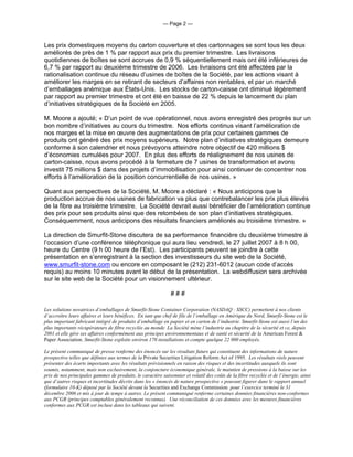 — Page 2 —



Les prix domestiques moyens du carton couverture et des cartonnages se sont tous les deux
améliorés de près de 1 % par rapport aux prix du premier trimestre. Les livraisons
quotidiennes de boîtes se sont accrues de 0,9 % séquentiellement mais ont été inférieures de
6,7 % par rapport au deuxième trimestre de 2006. Les livraisons ont été affectées par la
rationalisation continue du réseau d’usines de boîtes de la Société, par les actions visant à
améliorer les marges en se retirant de secteurs d’affaires non rentables, et par un marché
d’emballages anémique aux États-Unis. Les stocks de carton-caisse ont diminué légèrement
par rapport au premier trimestre et ont été en baisse de 22 % depuis le lancement du plan
d’initiatives stratégiques de la Société en 2005.

M. Moore a ajouté; « D’un point de vue opérationnel, nous avons enregistré des progrès sur un
bon nombre d’initiatives au cours du trimestre. Nos efforts continus visant l’amélioration de
nos marges et la mise en œuvre des augmentations de prix pour certaines gammes de
produits ont généré des prix moyens supérieurs. Notre plan d’initiatives stratégiques demeure
conforme à son calendrier et nous prévoyons atteindre notre objectif de 420 millions $
d’économies cumulées pour 2007. En plus des efforts de réalignement de nos usines de
carton-caisse, nous avons procédé à la fermeture de 7 usines de transformation et avons
investit 75 millions $ dans des projets d’immobilisation pour ainsi continuer de concentrer nos
efforts à l’amélioration de la position concurrentielle de nos usines. »

Quant aux perspectives de la Société, M. Moore a déclaré : « Nous anticipons que la
production accrue de nos usines de fabrication va plus que contrebalancer les prix plus élevés
de la fibre au troisième trimestre. La Société devrait aussi bénéficier de l’amélioration continue
des prix pour ses produits ainsi que des retombées de son plan d’initiatives stratégiques.
Conséquemment, nous anticipons des résultats financiers améliorés au troisième trimestre. »

La direction de Smurfit-Stone discutera de sa performance financière du deuxième trimestre à
l’occasion d’une conférence téléphonique qui aura lieu vendredi, le 27 juillet 2007 à 8 h 00,
heure du Centre (9 h 00 heure de l’Est). Les participants peuvent se joindre à cette
présentation en s’enregistrant à la section des investisseurs du site web de la Société,
www.smurfit-stone.com ou encore en composant le (212) 231-6012 (aucun code d’accès
requis) au moins 10 minutes avant le début de la présentation. La webdiffusion sera archivée
sur le site web de la Société pour un visionnement ultérieur.

                                                              ###

Les solutions novatrices d’emballages de Smurfit-Stone Container Corporation (NASDAQ : SSCC) permettent à nos clients
d’accroître leurs affaires et leurs bénéfices. En tant que chef de file de l’emballage en Amérique du Nord, Smurfit-Stone est le
plus important fabricant intégré de produits d’emballage en papier et en carton de l’industrie. Smurfit-Stone est aussi l’un des
plus importants récupérateurs de fibre recyclée au monde. La Société mène l’industrie au chapitre de la sécurité et ce, depuis
2001 et elle gère ses affaires conformément aux principes environnementaux et de santé et sécurité de la American Forest &
Paper Association. Smurfit-Stone exploite environ 170 installations et compte quelque 22 000 employés.

Le présent communiqué de presse renferme des énoncés sur les résultats futurs qui constituent des informations de nature
prospective telles que définies aux termes de la Private Securities Litigation Reform Act of 1995. Les résultats réels peuvent
présenter des écarts importants avec les résultats prévisionnels en raison des risques et des incertitudes auxquels ils sont
soumis, notamment, mais non exclusivement, la conjoncture économique générale, le maintien de pressions à la baisse sur les
prix de nos principales gammes de produits, le caractère saisonnier et volatil des coûts de la fibre recyclée et de l’énergie, ainsi
que d’autres risques et incertitudes décrits dans les « énoncés de nature prospective » pouvant figurer dans le rapport annuel
(formulaire 10-K) déposé par la Société devant la Securities and Exchange Commission pour l’exercice terminé le 31
décembre 2006 et mis à jour de temps à autres. Le présent communiqué renferme certaines données financières non-conformes
aux PCGR (principes comptables généralement reconnus). Une réconciliation de ces données avec les mesures financières
conformes aux PCGR est incluse dans les tableaux qui suivent.
 