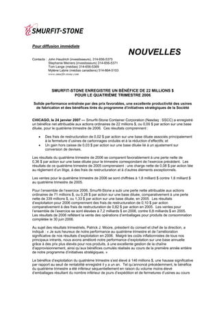 Pour diffusion immédiate
                                                              NOUVELLES
Contacts : John Haudrich (investisseurs), 314-656-5375
           Stephanie Meiners (investisseurs) 314-656-5371
           Tom Lange (médias) 314-656-5369
           Mylène Labrie (médias canadiens) 514-864-5103
           www.smurfit-stone.com




            SMURFIT-STONE ENREGISTRE UN BÉNÉFICE DE 22 MILLIONS $
                      POUR LE QUATRIÈME TRIMESTRE 2006

Solide performance entraînée par des prix favorables, une excellente productivité des usines
 de fabrication et des bénéfices tirés du programme d’initiatives stratégiques de la Société


CHICAGO, le 24 janvier 2007 — Smurfit-Stone Container Corporation (Nasdaq : SSCC) a enregistré
un bénéfice net attribuable aux actions ordinaires de 22 millions $, ou 0,09 $ par action sur une base
diluée, pour le quatrième trimestre de 2006. Ces résultats comprennent :

    •   Des frais de restructuration de 0,02 $ par action sur une base diluée associés principalement
        à la fermeture d’usines de cartonnages ondulés et à la réduction d’effectifs; et
    •   Un gain hors caisse de 0,03 $ par action sur une base diluée lié à un ajustement sur
        conversion de devises.

Les résultats du quatrième trimestre de 2006 se comparent favorablement à une perte nette de
0,36 $ par action sur une base diluée pour le trimestre correspondant de l’exercice précédent. Les
résultats de ce quatrième trimestre de 2005 comprenaient : une charge nette de 0,08 $ par action liée
au règlement d’un litige, à des frais de restructuration et à d’autres éléments exceptionnels.

Les ventes pour le quatrième trimestre de 2006 se sont chiffrées à 1,8 milliard $ contre 1,6 milliard $
au quatrième trimestre de 2005.

Pour l’ensemble de l’exercice 2006, Smurfit-Stone a subi une perte nette attribuable aux actions
ordinaires de 71 millions $, ou 0,28 $ par action sur une base diluée, comparativement à une perte
nette de 339 millions $, ou 1,33 $ par action sur une base diluée, en 2005. Les résultats
d’exploitation pour 2006 comprennent des frais de restructuration de 0,10 $ par action
comparativement à des frais de restructuration de 0,82 $ par action en 2005. Les ventes pour
l’ensemble de l’exercice se sont élevées à 7,2 milliards $ en 2006, contre 6,8 milliards $ en 2005.
Les résultats de 2006 reflètent la vente des opérations d’emballages pour produits de consommation
complétée le 30 juin 2006.

Au sujet des résultats trimestriels, Patrick J. Moore, président du conseil et chef de la direction, a
indiqué : « Je suis heureux de notre performance au quatrième trimestre et de l’amélioration
significative de nos résultats d’exploitation en 2006. Malgré les coûts inflationnistes de tous nos
principaux intrants, nous avons amélioré notre performance d’exploitation sur une base annuelle
grâce à des prix plus élevés pour nos produits, à une excellente gestion de la chaîne
d’approvisionnement, ainsi qu’aux bénéfices cumulés réalisés au cours de la première année entière
de notre programme d’initiatives stratégiques. »

Le bénéfice d’exploitation du quatrième trimestre s’est élevé à 146 millions $, une hausse significative
par rapport au seuil de rentabilité enregistré il y a un an. Tel qu’annoncé précédemment, le bénéfice
du quatrième trimestre a été inférieur séquentiellement en raison du volume moins élevé
d’emballages résultant du nombre inférieur de jours d’expédition et de fermetures d’usines au cours
 