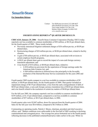 For Immediate Release


                                            Contact:   Tim McKenna (investors) 312-580-4637
                                                       John Haudrich (investors) 314-746-1266
                                                       Tom Lange (media) 314-746-1236
                                                       Mylène Labrie (Canada) 514-864-5103
                                                       www.smurfit-stone.com

               SMURFIT-STONE REPORTS 4th QUARTER 2005 RESULTS

CHICAGO, January 25, 2006 – Smurfit-Stone Container Corporation (Nasdaq: SSCC) today
reported a net loss available to common stockholders of $92 million, or $0.36 per diluted share,
for the fourth quarter of 2005. These results include:
    • Previously announced litigation settlement charges of $36 million pre-tax, or $0.09 per
        diluted share,
    • Restructuring charges of $24 million pre-tax, or $0.06 per diluted share, related to facility
        closures,
    • A gain of $8 million pre-tax, or $0.02 per diluted share, associated with revisions to
        certain employee benefit programs,
    • A $0.01 per diluted share gain to record the impact of a non-cash foreign currency
        translation adjustment, and
    • A tax benefit of $10 million, or $0.04 per diluted share, related to:
            o A $34 million tax provision for the repatriation of foreign earnings under the
                American Jobs Creation Act, and
            o A $44 million reduction to deferred taxes due principally to the favorable
                resolution of the Internal Revenue Service examination for the years 2002 and
                2003.

Fourth quarter 2005 results compare to a net loss available to common stockholders of $9
million, or $0.04 per diluted share, for the fourth quarter of 2004. That quarter included an
impairment charge of $0.19 per diluted share, a loss from the early extinguishment of debt of
$0.03 per diluted share, a non-cash foreign currency translation loss of $0.03 per diluted share,
and a tax benefit related to the resolution of certain tax matters of $0.04 per diluted share.

For the full year 2005, the company reported a net loss available to common stockholders of
$339 million, or $1.33 per diluted share, compared to a net loss available to common
stockholders of $57 million, or $0.23 per diluted share, in 2004.

Fourth quarter sales were $2,047 million, down five percent from the fourth quarter of 2004.
Sales for the full year were $8.4 billion, compared to $8.3 billion in 2004.

Commenting on operating results, Patrick J. Moore, chairman, president and chief executive
officer, said, “Market conditions were unfavorable in the first half of 2005 resulting in declining
containerboard and corrugated prices. Our average box prices bottomed out in the fourth quarter
reflecting decreases in the published containerboard price index earlier in the year. While we
 