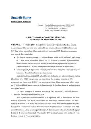 Pour diffusion immédiate
                                      Contacts : Timothy McKenna (investisseurs) 312-580-4637
                                                 John Haudrich (investisseurs) 314-746-1266
                                                 Lisa Esneault (médias) 312-580-3571
                                                 Mylène Labrie (Canada) 514-864-5103



                        SMURFIT-STONE ANNONCE SES RÉSULTATS
                           DU TROISIÈME TRIMESTRE DE 2005


CHICAGO, le 26 octobre 2005 – Smurfit-Stone Container Corporation (Nasdaq : SSCC)
a déclaré aujourd’hui une perte nette attribuable aux actions ordinaires de 229 millions $, ou
0,90 $ par action sur une base diluée, au troisième trimestre de 2005. Les éléments suivants
sont compris dans ces résultats :
    •   Des frais de restructuration de 293 millions $ avant impôt, ou 191 millions $ après impôt
        (0,75 $ par action sur une base diluée), liés à la fermeture permanente déjà annoncée de
        deux usines de carton-caisse au Canada et d’une machine à papier de notre usine de
        Fernandina Beach. Ces frais comprennent une charge décaissée de 34 millions $.
    •   Une charge de 0,04 $ par action sur une base diluée pour enregistrer l’impact d’une perte
        hors caisse découlant de la conversion de devises.
        Au troisième trimestre de 2004, le bénéfice net attribuable aux actions ordinaires était de
28 millions $, ou 0,11 $ par action sur une base diluée. Ce troisième trimestre de 2004
comprenait une charge nette de 0,04 $ par action sur une base diluée pour une perte hors caisse
de 19 millions $ liée à la conversion de devises et un gain de 1 million $ pour le remboursement
anticipé de la dette.
        Les ventes nettes pour le troisième trimestre de 2005 ont atteint 2,1 milliards $ contre
2,2 milliards $ au troisième trimestre de 2004.
        Pour la période de neuf mois terminée le 30 septembre 2005, la société a subi une perte
nette de 247 millions $, ou 0,97 $ par action sur une base diluée, comparativement à une perte
nette de 48 millions $, ou 0,19 $ par action sur une base diluée, pour la même période de 2004.
Ces résultats comprennent des frais de restructuration de 297 millions $ avant impôt pour 2005
contre 17 millions $ pour la même période de 2004. Les ventes ont totalisé 6,3 milliards $ pour
la période de neuf mois terminée le 30 septembre 2005 comparativement à 6,1 milliards $ pour
la même période de l’exercice précédent.
 